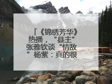 《锦绣芳华》热播，“县主”张雅钦谈“情敌”杨紫：真的很卷丨谈艺录