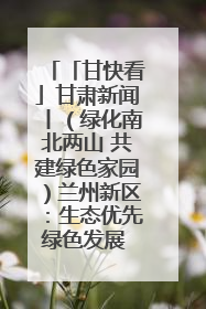 「甘快看」甘肃新闻丨（绿化南北两山 共建绿色家园）兰州新区：生态优先绿色发展 打造生态环保示范区