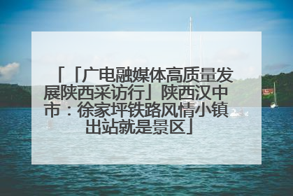 「广电融媒体高质量发展陕西采访行」陕西汉中市：徐家坪铁路风情小镇 出站就是景区