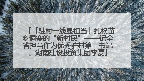 「驻村一线显担当」扎根苗乡侗寨的“新村民”——记全省担当作为优秀驻村第一书记、湖南建设投资集团李磊
