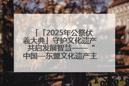「2025年公祭伏羲大典」守护文化遗产 共启发展智慧——“中国—东盟文化遗产主题对话”侧记
