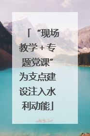 “现场教学＋专题党课”为支点建设注入水利动能