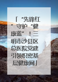 “先锋红”守护“健康蓝”！三明市沙县区总医院党建引领织密基层健康网
