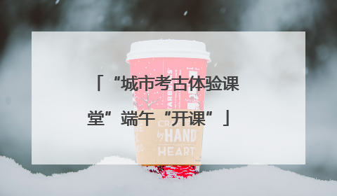 “城市考古体验课堂”端午“开课”
