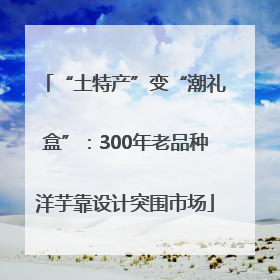 “土特产”变“潮礼盒”：300年老品种洋芋靠设计突围市场