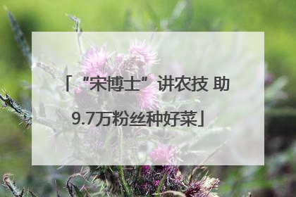 “宋博士”讲农技 助9.7万粉丝种好菜