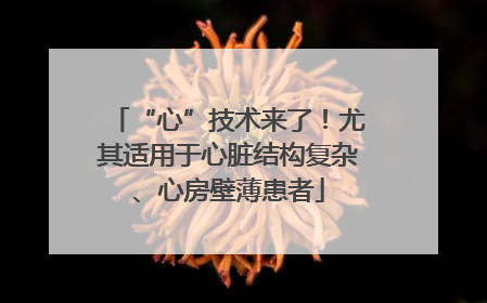 “心”技术来了！尤其适用于心脏结构复杂、心房壁薄患者