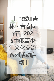 “感知吉林・青春同行”2025中俄青少年文化交流系列活动启动