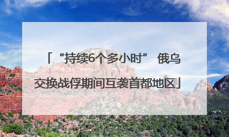“持续6个多小时” 俄乌交换战俘期间互袭首都地区