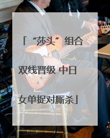 “莎头”组合双线晋级 中日女单捉对厮杀