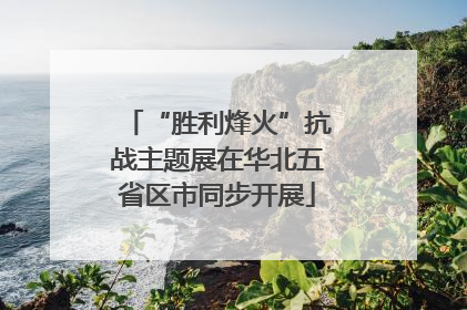 “胜利烽火”抗战主题展在华北五省区市同步开展