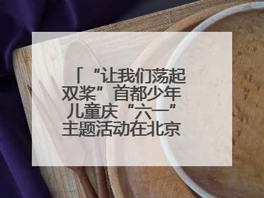 “让我们荡起双桨”首都少年儿童庆“六一”主题活动在北京北海公园举办