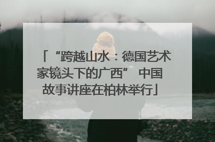 “跨越山水：德国艺术家镜头下的广西” 中国故事讲座在柏林举行