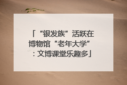 “银发族”活跃在博物馆“老年大学”：文博课堂乐趣多