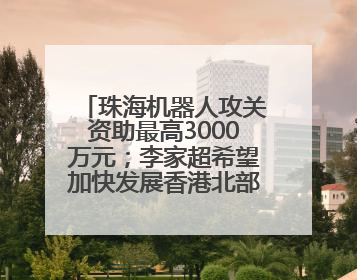珠海机器人攻关资助最高3000万元；李家超希望加快发展香港北部都会区丨大湾区财经早参