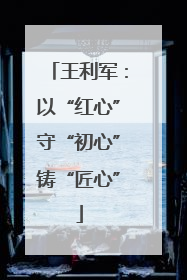 王利军：以“红心”守“初心”铸“匠心”