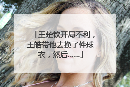 王楚钦开局不利，王皓带他去换了件球衣，然后……
