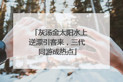 灰汤金太阳水上逆漂引客来，三代同游成热点