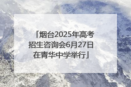 烟台2025年高考招生咨询会6月27日在青华中学举行