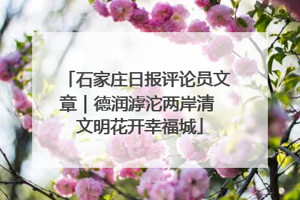 石家庄日报评论员文章｜德润滹沱两岸清 文明花开幸福城