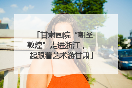 甘肃画院“朝圣·敦煌”走进浙江，一起跟着艺术游甘肃