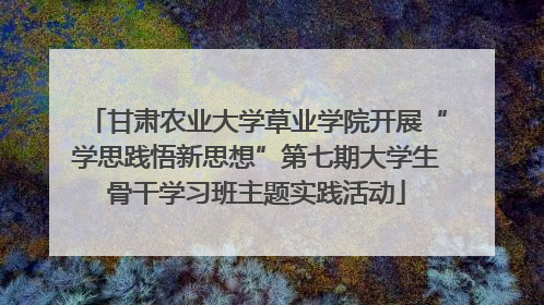 甘肃农业大学草业学院开展“学思践悟新思想”第七期大学生骨干学习班主题实践活动