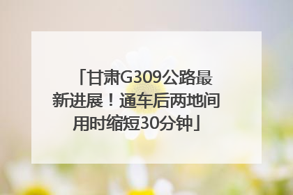 甘肃G309公路最新进展！通车后两地间用时缩短30分钟