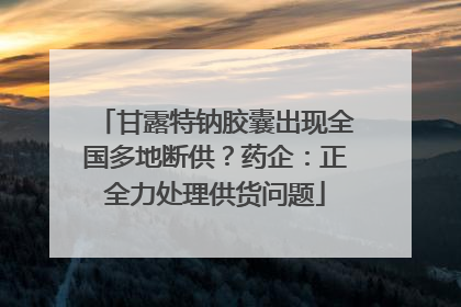 甘露特钠胶囊出现全国多地断供？药企：正全力处理供货问题