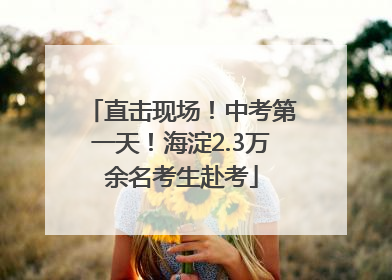 直击现场！中考第一天！海淀2.3万余名考生赴考