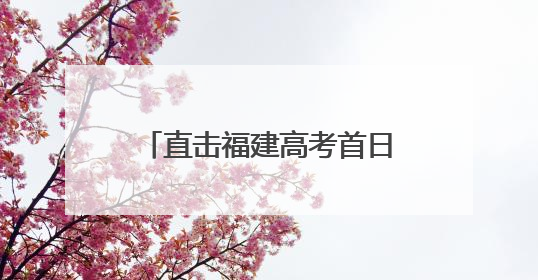 直击福建高考首日！难忘这些瞬间