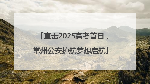 直击2025高考首日，常州公安护航梦想启航