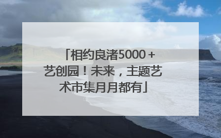 相约良渚5000＋艺创园！未来，主题艺术市集月月都有