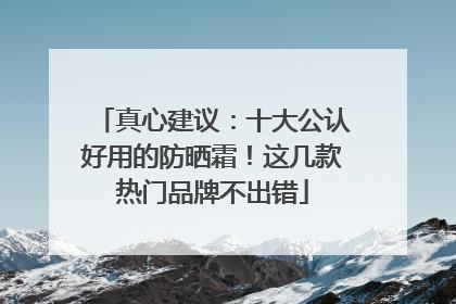 真心建议：十大公认好用的防晒霜！这几款热门品牌不出错