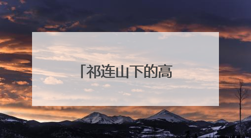 祁连山下的高台如何让荒漠“服软”披绿衣