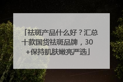 祛斑产品什么好？汇总十款国货祛斑品牌，30+保持肌肤嫩亮严选