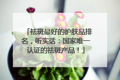 祛斑最好的护肤品排名，听实话：国家唯一认证的祛斑产品！