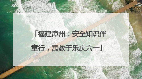 福建漳州：安全知识伴童行，寓教于乐庆六一