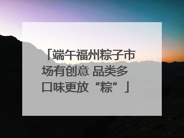 端午福州粽子市场有创意 品类多口味更放“粽”