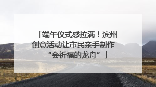 端午仪式感拉满！滨州创意活动让市民亲手制作“会祈福的龙舟”