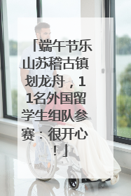 端午节乐山苏稽古镇划龙舟，11名外国留学生组队参赛：很开心！