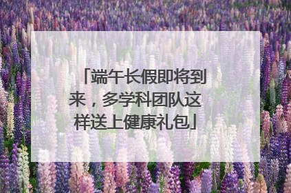 端午长假即将到来，多学科团队这样送上健康礼包
