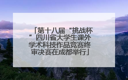 第十八届“挑战杯”四川省大学生课外学术科技作品竞赛终审决赛在成都举行