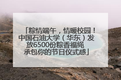 粽情端午，情暖校园！中国石油大学（华东）发放6500份粽香福绳 承包你的节日仪式感