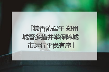 粽香沁端午 郑州城管多措并举保障城市运行平稳有序