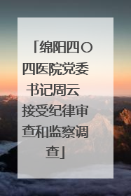 绵阳四〇四医院党委书记周云 接受纪律审查和监察调查