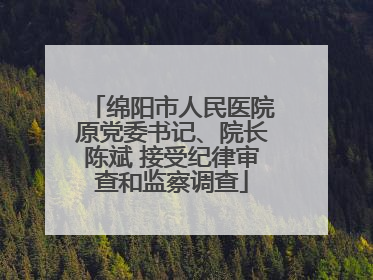 绵阳市人民医院原党委书记、院长陈斌 接受纪律审查和监察调查