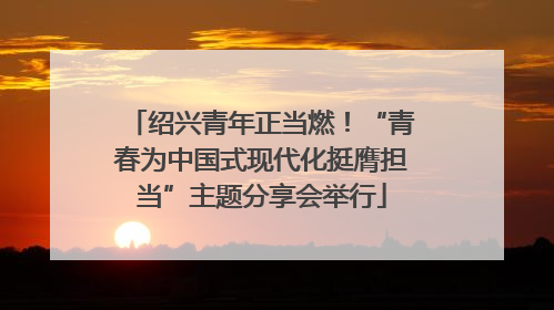 绍兴青年正当燃！“青春为中国式现代化挺膺担当”主题分享会举行