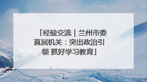 经验交流｜兰州市委直属机关：突出政治引领 抓好学习教育