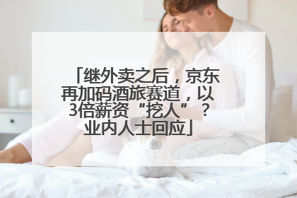继外卖之后，京东再加码酒旅赛道，以3倍薪资“挖人”？业内人士回应