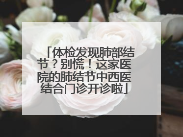 体检发现肺部结节？别慌！这家医院的肺结节中西医结合门诊开诊啦